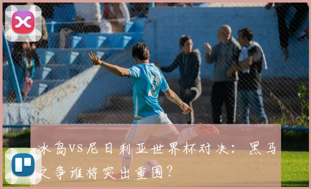 冰岛vs尼日利亚世界杯对决：黑马之争谁将突出重围？